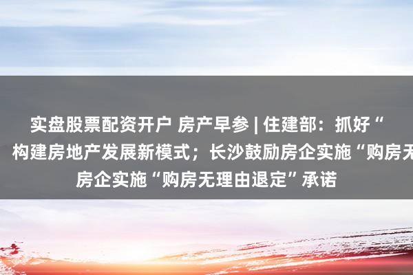 实盘股票配资开户 房产早参 | 住建部：抓好“三大工程”建设，构建房地产发展新模式；长沙鼓励房企实施“购房无理由退定”承诺