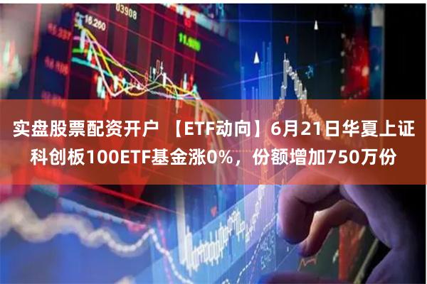 实盘股票配资开户 【ETF动向】6月21日华夏上证科创板100ETF基金涨0%，份额增加750万份