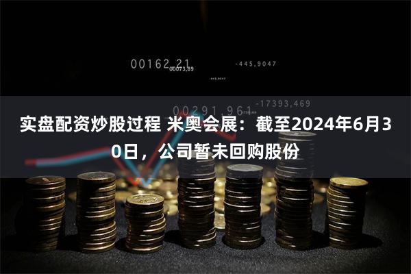 实盘配资炒股过程 米奥会展：截至2024年6月30日，公司暂未回购股份