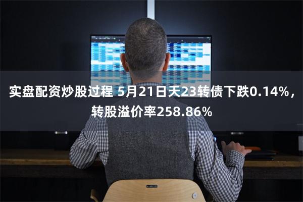 实盘配资炒股过程 5月21日天23转债下跌0.14%，转股溢价率258.86%