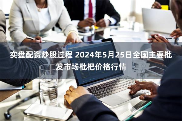 实盘配资炒股过程 2024年5月25日全国主要批发市场枇杷价格行情