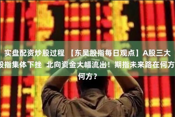 实盘配资炒股过程 【东吴股指每日观点】A股三大股指集体下挫  北向资金大幅流出！期指未来路在何方？