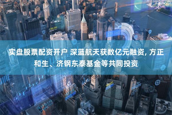 实盘股票配资开户 深蓝航天获数亿元融资, 方正和生、济钢东泰基金等共同投资