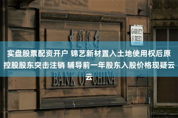 实盘股票配资开户 锦艺新材置入土地使用权后原控股股东突击注销 辅导前一年股东入股价格现疑云