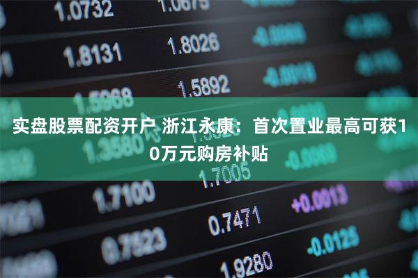 实盘股票配资开户 浙江永康：首次置业最高可获10万元购房补贴