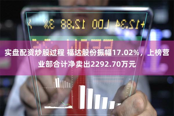 实盘配资炒股过程 福达股份振幅17.02%，上榜营业部合计净卖出2292.70万元