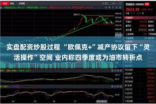 实盘配资炒股过程 “欧佩克+”减产协议留下“灵活操作”空间 业内称四季度或为油市转折点