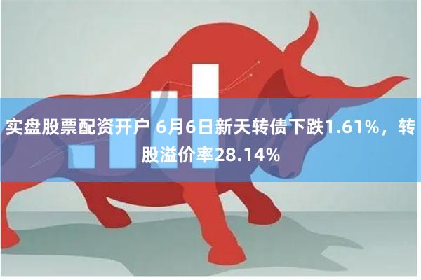 实盘股票配资开户 6月6日新天转债下跌1.61%，转股溢价率28.14%