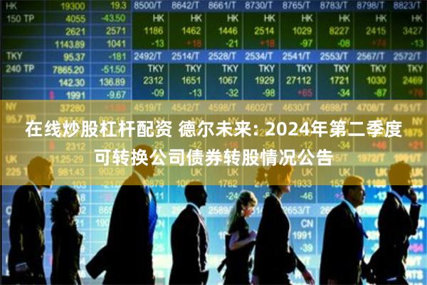 在线炒股杠杆配资 德尔未来: 2024年第二季度可转换公司债券转股情况公告