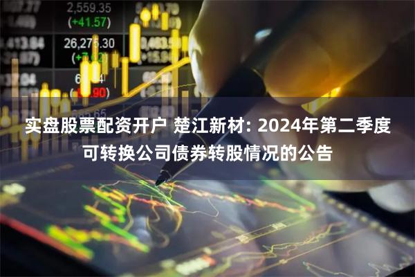 实盘股票配资开户 楚江新材: 2024年第二季度可转换公司债券转股情况的公告