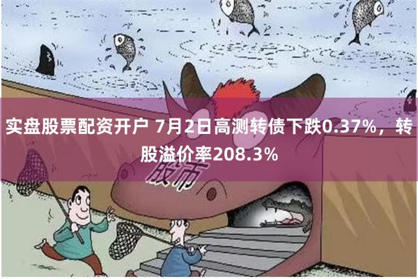 实盘股票配资开户 7月2日高测转债下跌0.37%，转股溢价率208.3%