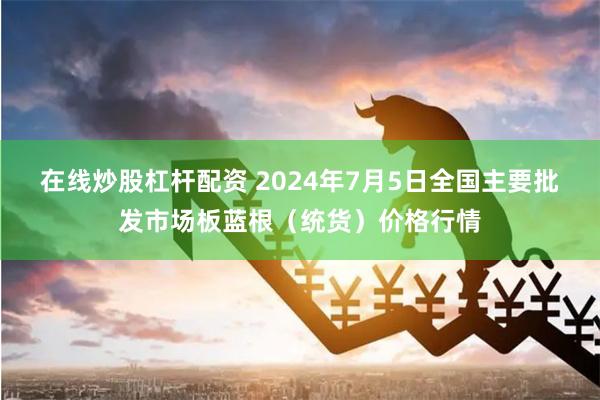 在线炒股杠杆配资 2024年7月5日全国主要批发市场板蓝根（统货）价格行情