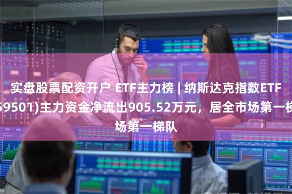 实盘股票配资开户 ETF主力榜 | 纳斯达克指数ETF(159501)主力资金净流出905.52万元，居全市场第一梯队