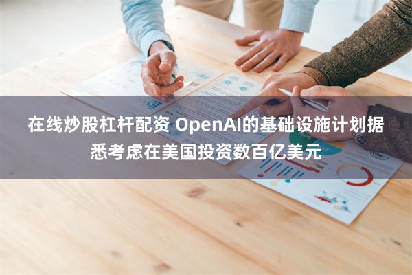 在线炒股杠杆配资 OpenAI的基础设施计划据悉考虑在美国投资数百亿美元