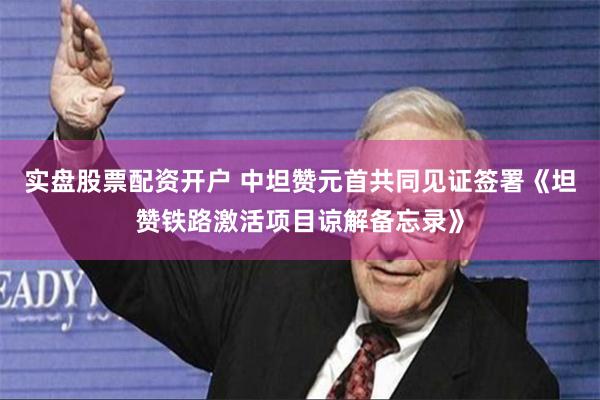 实盘股票配资开户 中坦赞元首共同见证签署《坦赞铁路激活项目谅解备忘录》